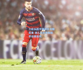 三巨头防守漏洞百出酿苦果 湖人攻防失衡陷季后赛危机