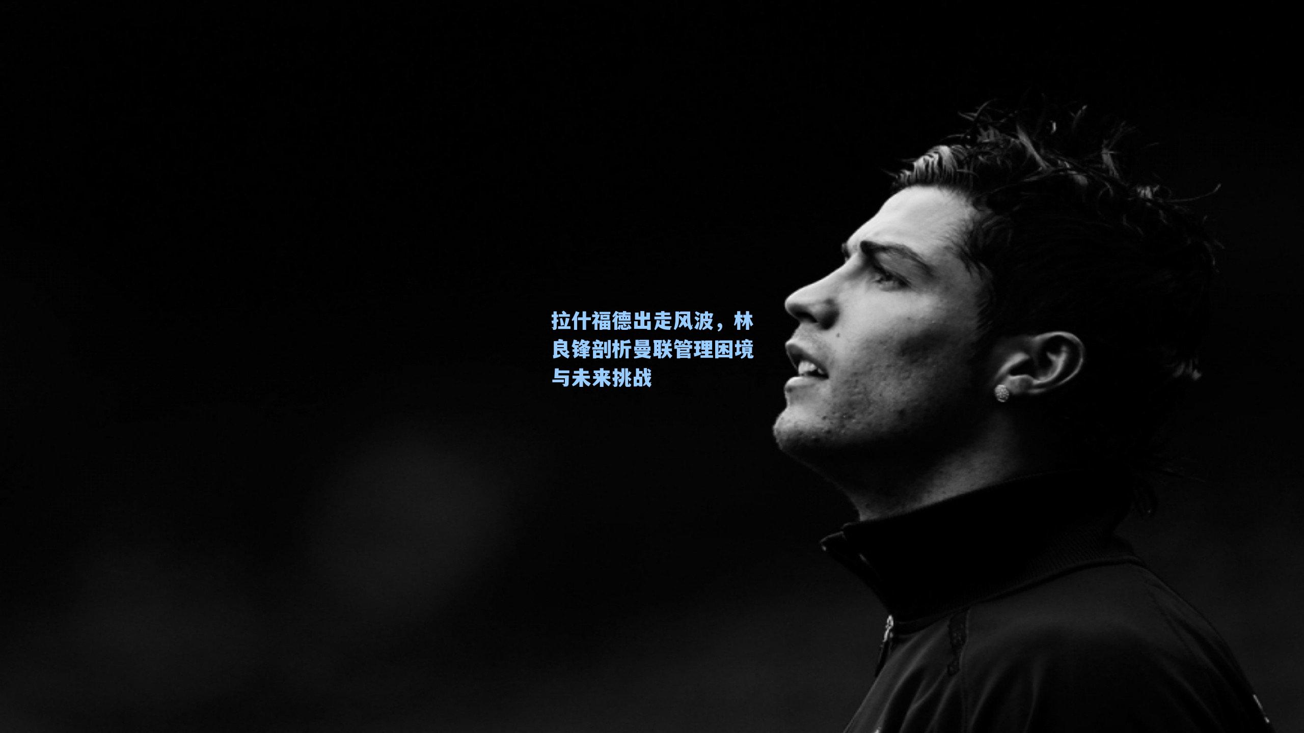 拉什福德出走风波，林良锋剖析曼联管理困境与未来挑战